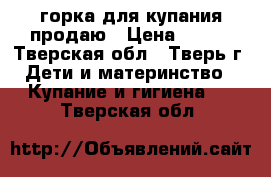 горка для купания продаю › Цена ­ 150 - Тверская обл., Тверь г. Дети и материнство » Купание и гигиена   . Тверская обл.